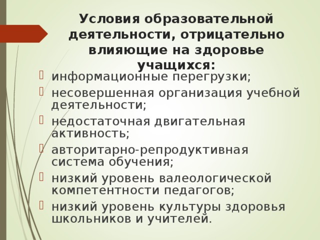 Условия образовательной деятельности, отрицательно влияющие на здоровье учащихся: информационные перегрузки; несовершенная организация учебной деятельности; недостаточная двигательная активность; авторитарно-репродуктивная система обучения; низкий уровень валеологической компетентности педагогов; низкий уровень культуры здоровья школьников и учителей. 