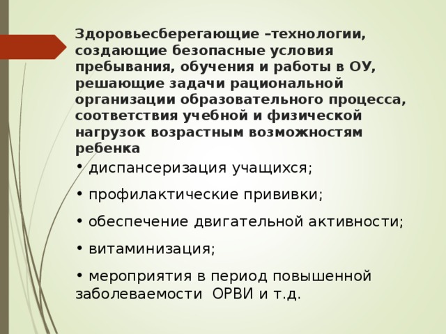 Здоровьесберегающие –технологии, создающие безопасные условия пребывания, обучения и работы в ОУ, решающие задачи рациональной организации образовательного процесса, соответствия учебной и физической нагрузок возрастным возможностям ребенка  диспансеризация учащихся;  профилактические прививки;  обеспечение двигательной активности;  витаминизация;  мероприятия в период повышенной заболеваемости ОРВИ и т.д. 