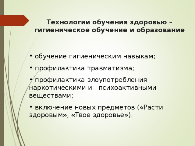 Технологии обучения здоровью – гигиеническое обучение и образование  обучение гигиеническим навыкам;  профилактика травматизма;  профилактика злоупотребления наркотическими и психоактивными веществами;  включение новых предметов («Расти здоровым», «Твое здоровье»). 