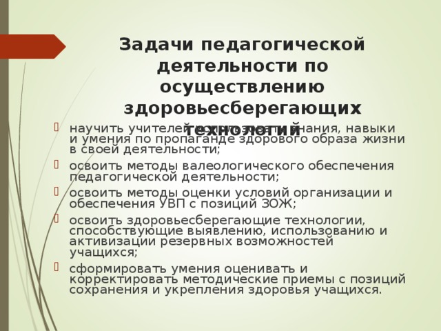 Задачи педагогической деятельности по осуществлению здоровьесберегающих технологий научить учителей использовать знания, навыки и умения по пропаганде здорового образа жизни в своей деятельности; освоить методы валеологического обеспечения педагогической деятельности; освоить методы оценки условий организации и обеспечения УВП с позиций ЗОЖ; освоить здоровьесберегающие технологии, способствующие выявлению, использованию и активизации резервных возможностей учащихся; сформировать умения оценивать и корректировать методические приемы с позиций сохранения и укрепления здоровья учащихся. 