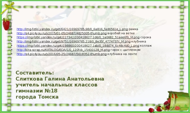 http:// img-fotki.yandex.ru/get/6421/16969765.98/0_6a816_fad6561e_L.png рамка http:// s4.pic4you.ru/y2015/01-05/24687/4825005-thumb.png воробей на ветке https:// img-fotki.yandex.ru/get/227342/200418627.1d6/0_1a0682_51aee6fb_M.png сорока http:// img-fotki.yandex.ru/get/9751/16969765.218/0_8e35f_4774737c_M.png клубника https:// img-fotki.yandex.ru/get/198860/200418627.1ab/0_18dd74_6c48c4d0_L.png коллаж http:// kira-scrap.ru/KATALOG/EDA/1/0_120fcb_15400128_M.png горох с цыпленком http:// s4.pic4you.ru/y2016/05-25/24687/5618352-thumb.png клубника на ленте Составитель: Слиткова Галина Анатольевна учитель начальных классов гимназии №18 города Томска 