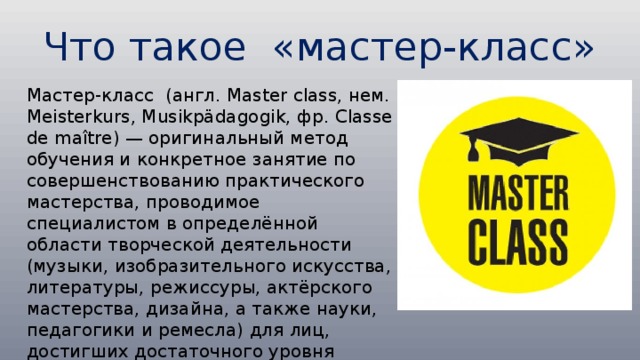 Что такое «мастер-класс» Мастер-класс (англ. Master class, нем. Meisterkurs, Musikpädagogik, фр. Classe de maître) — оригинальный метод обучения и конкретное занятие по совершенствованию практического мастерства, проводимое специалистом в определённой области творческой деятельности (музыки, изобразительного искусства, литературы, режиссуры, актёрского мастерства, дизайна, а также науки, педагогики и ремесла) для лиц, достигших достаточного уровня профессионализма в этой сфере деятельности 