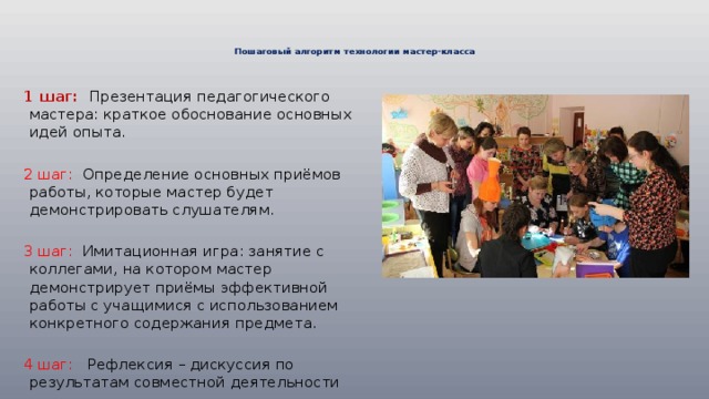   Пошаговый алгоритм технологии мастер-класса      1 шаг: Презентация педагогического мастера: краткое обоснование основных идей опыта. 2 шаг: Определение основных приёмов работы, которые мастер будет демонстрировать слушателям . 3 шаг: Имитационная игра: занятие с коллегами, на котором мастер демонстрирует приёмы эффективной работы с учащимися с использованием конкретного содержания предмета . 4 шаг: Рефлексия – дискуссия по результатам совместной деятельности 