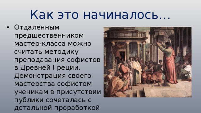 Как это начиналось… Отдалённым предшественником мастер-класса можно считать методику преподавания софистов в Древней Греции. Демонстрация своего мастерства софистом ученикам в присутствии публики сочеталась с детальной проработкой выступлений самих учеников преподавателем 