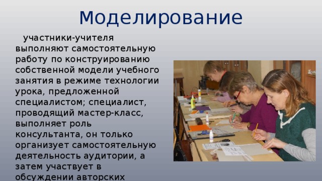 М оделирование  участники-учителя выполняют самостоятельную работу по конструированию собственной модели учебного занятия в режиме технологии урока, предложенной специалистом; специалист, проводящий мастер-класс, выполняет роль консультанта, он только организует самостоятельную деятельность аудитории, а затем участвует в обсуждении авторских моделей, созданных в ходе занятия (этот вариант наиболее близок к классическому мастер-классу). 