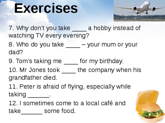 Exercises 7. Why don’t you take ____ a hobby instead of watching TV every evening? 8. Who do you take ____ – your mum or your dad? 9. Tom’s taking me ____ for my birthday. 10. Mr Jones took ____ the company when his grandfather died. 11. Peter is afraid of flying, especially while taking ______. 12. I sometimes come to a local café and take______ some food. 