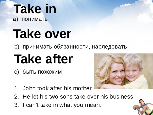 Take in понимать  Take over принимать обязанности, наследовать быть похожим John took after his mother. He let his two sons take over his business.  I can’t take in what you mean. Take after 