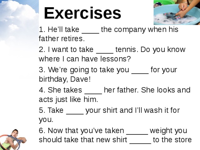 Exercises 1. He’ll take ____ the company when his father retires. 2. I want to take ____ tennis. Do you know where I can have lessons? 3. We’re going to take you ____ for your birthday, Dave! 4. She takes ____ her father. She looks and acts just like him. 5. Take ____ your shirt and I’ll wash it for you. 6. Now that you’ve taken _____ weight you should take that new shirt _____ to the store 
