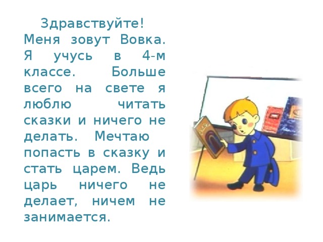 Здравствуйте! Меня зовут Вовка. Я учусь в 4-м классе. Больше всего на свете я люблю читать сказки и ничего не делать. Мечтаю попасть в сказку и стать царем. Ведь царь ничего не делает, ничем не занимается.