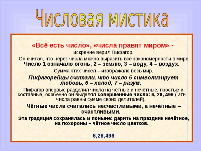  «Всё есть число», «числа правят миром» - искренне верил Пифагор.  Он считал, что через числа можно выразить все закономерности в мире. Число 1 означало огонь, 2 – землю, 3 – воду, 4 – воздух . Сумма этих чисел – изображало весь мир. Пифагорейцы считали, что число 5 символизирует любовь, 6 – холод, 7 – разум. Пифагор впервые разделил числа на чётные и нечётные, простые и составные, особенно он выделял совершенные числа: 6, 28, 496 ( эти числа равны сумме своих делителей). Чётные числа считались несчастливыми, а нечётные – счастливыми. Эта традиция сохранилась и поныне: дарить на праздник нечётное, на похороны – чётное число цветков. 6,28,496 