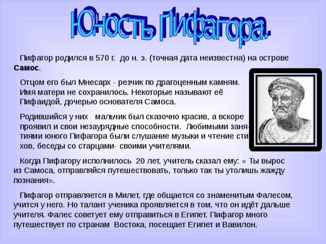 Пифагор родился в 570 г. до н. э. (точная дата неизвестна) на острове Самос . Отцом его был Мнесарх - резчик по драгоценным камням. Имя матери не сохранилось. Некоторые называют её Пифаидой, дочерью основателя Самоса. Родившийся у них мальчик был сказочно красив, а вскоре проявил и свои незаурядные способности. Любимыми заня- тиями юного Пифагора были слушание музыки и чтение сти- хов, беседы со старцами- своими учителями. Когда Пифагору исполнилось 20 лет, учитель сказал ему: « Ты вырос из Самоса, отправляйся путешествовать, только так ты утолишь жажду познания». Пифагор отправляется в Милет, где общается со знаменитым Фалесом, учится у него. Но талант ученика проявляется в том, что он идёт дальше учителя. Фалес советует ему отправиться в Египет. Пифагор много путешествует по странам Востока, посещает Египет и Вавилон. 