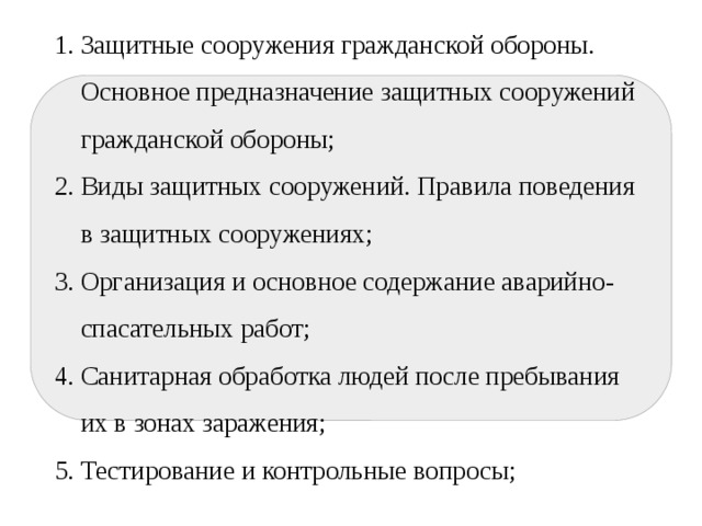 План Защитные сооружения гражданской обороны. Основное предназначение защитных сооружений гражданской обороны; Виды защитных сооружений. Правила поведения в защитных сооружениях; Организация и основное содержание аварийно-спасательных работ; Санитарная обработка людей после пребывания их в зонах заражения; Тестирование и контрольные вопросы; 