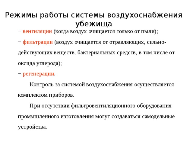 Режимы работы системы воздухоснабжения  убежища   − вентиляции (когда воздух очищается только от пыли); − фильтрации (воздух очищается от отравляющих, сильно-действующих веществ, бактериальных средств, в том числе от оксида углерода); − регенерации .  Контроль за системой воздухоснабжения осуществляется комплектом приборов.  При отсутствии фильтровентиляционного оборудования промышленного изготовления могут создаваться самодельные устройства. 