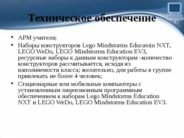 Техническое обеспечение АРМ учителя; Наборы конструкторов Lego Mindstorms Educatoin NXT , LEGO WeDo , LEGO Mindstorms Education EV3, ресурсные наборы к данным конструкторам -количество конструкторов рассчитывается, исходя из наполняемости класса; желательно, для работы в группе привлекать не более 4 человек; Стационарные или мобильные компьютеры с установленным лицензионным программным обеспечением к наборам Lego Mindstorms Education NXT и LEGO WeDo , LEGO Mindstorms Education EV3. 