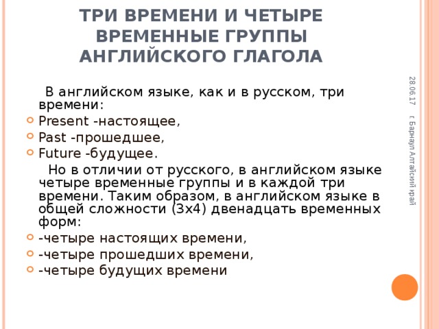 28.06.17 г. Барнаул Алтайский край ТРИ ВРЕМЕНИ И ЧЕТЫРЕ ВРЕМЕННЫЕ ГРУППЫ АНГЛИЙСКОГО ГЛАГОЛА  В английском языке, как и в русском, три времени: Present -настоящее, Past -прошедшее, Future -будущее.  Но в отличии от русского, в английском языке четыре  временные группы и в каждой три времени. Таким образом, в английском языке в общей сложности (3х4) двенадцать временных форм: -четыре настоящих времени, -четыре прошедших времени, -четыре будущих времени 