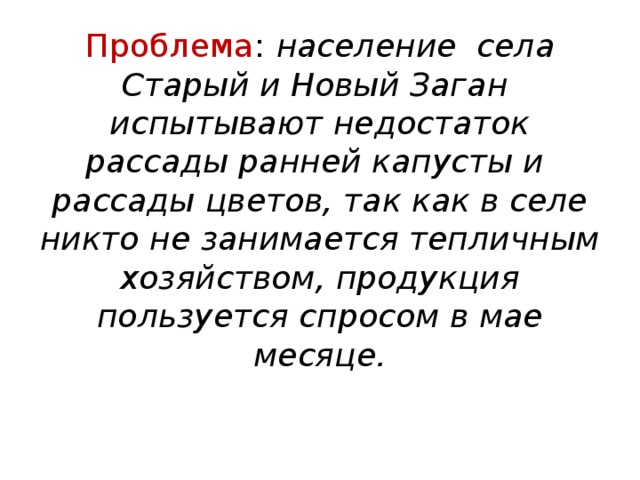 Проблема :  население села Старый и Новый Заган испытывают недостаток рассады ранней капусты и рассады цветов, так как в селе никто не занимается тепличным хозяйством, продукция пользуется спросом в мае месяце.   