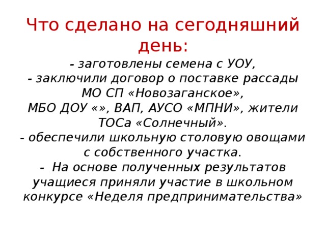 Что сделано на сегодняшний день:  - заготовлены семена с УОУ,  - заключили договор о поставке рассады МО СП «Новозаганское»,  МБО ДОУ «», ВАП, АУСО «МПНИ», жители ТОСа «Солнечный».  - обеспечили школьную столовую овощами с собственного участка.  -  На основе полученных результатов учащиеся приняли участие в школьном конкурсе «Неделя предпринимательства» 