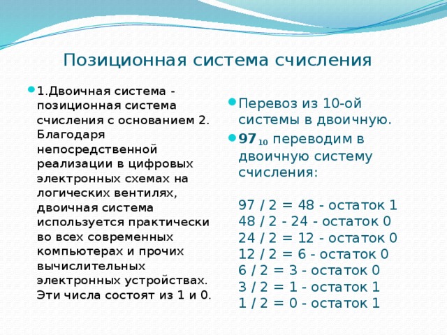 Позиционная система счисления 1.Двоичная система - позиционная система счисления с основанием 2. Благодаря непосредственной реализации в цифровых электронных схемах на логических вентилях, двоичная система используется практически во всех современных компьютерах и прочих вычислительных электронных устройствах. Эти числа состоят из 1 и 0. Перевоз из 10-ой системы в двоичную. 97 10 переводим в двоичную систему счисления:   97 / 2 = 48 - остаток 1  48 / 2 - 24 - остаток 0  24 / 2 = 12 - остаток 0  12 / 2 = 6 - остаток 0  6 / 2 = 3 - остаток 0  3 / 2 = 1 - остаток 1  1 / 2 = 0 - остаток 1 