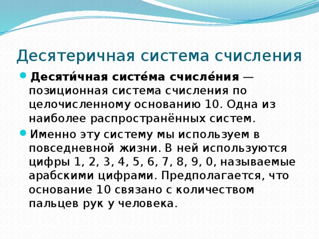 Десятеричная система счисления Десяти́чная систе́ма счисле́ния  — позиционная система счисления по целочисленному основанию 10. Одна из наиболее распространённых систем. Именно эту систему мы используем в повседневной жизни. В ней используются цифры 1, 2, 3, 4, 5, 6, 7, 8, 9, 0, называемые арабскими цифрами. Предполагается, что основание 10 связано с количеством пальцев рук у человека. 