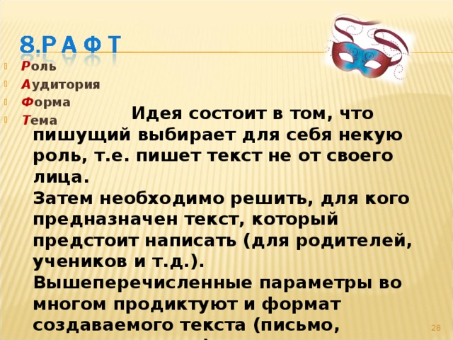 Р оль А удитория Ф орма Т ема   Идея состоит в том, что пишущий выбирает для себя некую роль, т.е. пишет текст не от своего лица. Затем необходимо решить, для кого предназначен текст, который предстоит написать (для родителей, учеников и т.д.). Вышеперечисленные параметры во многом продиктуют и формат создаваемого текста (письмо, сочинение и т.д.). И, наконец, выбирается тема … 27 