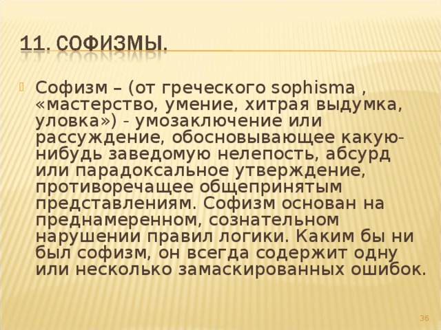 Софизм – (от греческого sophisma , «мастерство, умение, хитрая выдумка, уловка») - умозаключение или рассуждение, обосновывающее какую-нибудь заведомую нелепость, абсурд или парадоксальное утверждение, противоречащее общепринятым представлениям. Софизм основан на преднамеренном, сознательном нарушении правил логики. Каким бы ни был софизм, он всегда содержит одну или несколько замаскированных ошибок.  