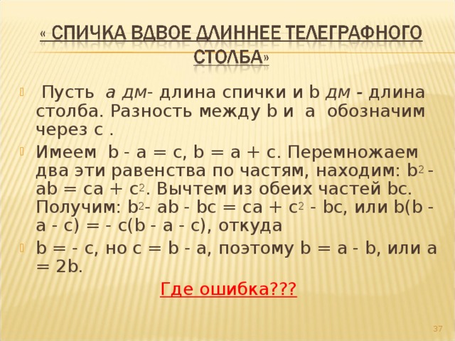   Пусть  а дм - длина спички и b дм - длина столба. Разность между b и  a  обозначим через c . Имеем  b - a = c, b = a + c. Перемножаем два эти равенства по частям, находим: b 2 - ab = ca + c 2 . Вычтем из обеих частей bc. Получим: b 2 - ab - bc = ca + c 2 - bc, или b(b - a - c) = - c(b - a - c), откуда b = - c, но c = b - a, поэтому b = a - b, или a = 2b.     Где ошибка???   