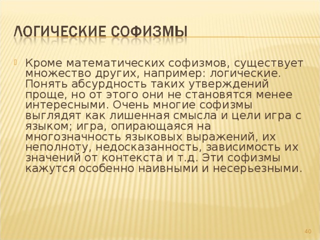 Кроме математических софизмов, существует множество других, например: логические. Понять абсурдность таких утверждений проще, но от этого они не становятся менее интересными. Очень многие софизмы выглядят как лишенная смысла и цели игра с языком; игра, опирающаяся на многозначность языковых выражений, их неполноту, недосказанность, зависимость их значений от контекста и т.д. Эти софизмы кажутся особенно наивными и несерьезными.     