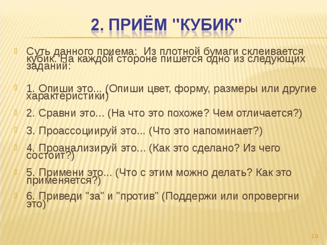 Суть данного приема: Из плотной бумаги склеивается кубик. На каждой стороне пишется одно из следующих заданий:   1. Опиши это... (Опиши цвет, форму, размеры или другие характеристики)   2. Сравни это... (На что это похоже? Чем отличается?)   3. Проассоциируй это... (Что это напоминает?)   4. Проанализируй это... (Как это сделано? Из чего состоит?)   5. Примени это... (Что с этим можно делать? Как это применяется?)   6. Приведи 