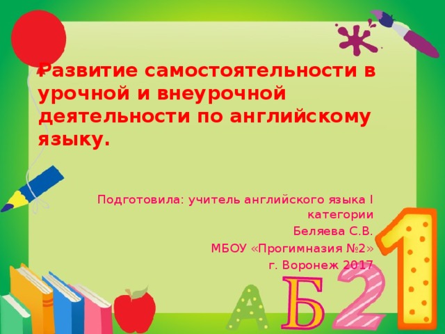 Развитие самостоятельности в урочной и внеурочной деятельности по английскому языку.   Подготовила: учитель английского языка I категории Беляева С.В. МБОУ «Прогимназия №2» г. Воронеж 2017 