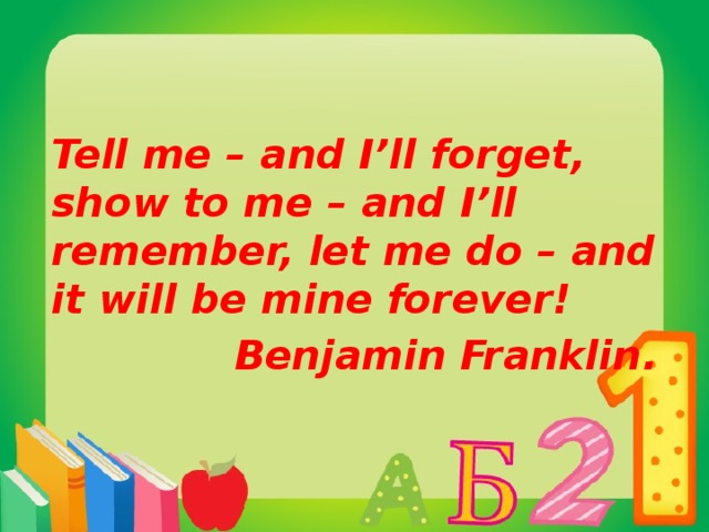 Tell me – and I’ll forget, show to me – and I’ll remember, let me do – and it will be mine forever! Benjamin Franklin.  