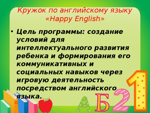 Кружок по английскому языку  «Happy English » Цель программы: создание условий для интеллектуального развития ребенка и формирования его коммуникативных и социальных навыков через игровую деятельность посредством английского языка. 