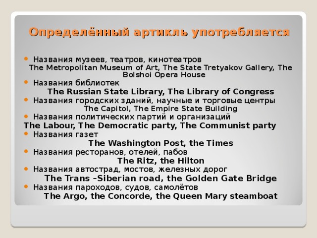 Определённый артикль употребляется Названия музеев, театров, кинотеатров The Metropolitan Museum of Art, The State Tretyakov Gallery, The Bolshoi Opera House Названия библиотек The Russian State Library, The Library of Congress Названия городских зданий, научные и торговые центры The Capitol, The Empire State Building Названия политических партий и организаций The Labour, The Democratic party, The Communist party Названия газет The Washington Post, the Times Названия ресторанов, отелей, пабов The Ritz, the Hilton Названия автострад, мостов, железных дорог The Trans –Siberian road, the Golden Gate Bridge Названия пароходов, судов, самолётов The Argo, the Concorde, the Queen Mary steamboat  