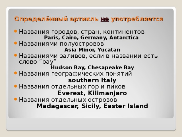 Определённый артикль не употребляется Названия городов, стран, континентов Paris, Cairo, Germany, Antarctica Названиями полуостровов Asia Minor, Yucatan Названиями заливов, если в названии есть слово “bay” Hudson Bay, Chesapeake Bay Названия географических понятий southern Italy Названия отдельных гор и пиков Everest, Kilimanjaro Названия отдельных островов Madagascar, Sicily, Easter Island  