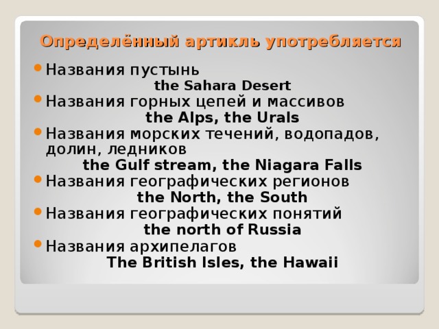 Определённый артикль употребляется Названия пустынь the Sahara Desert Названия горных цепей и массивов the Alps, the Urals Названия морских течений, водопадов, долин, ледников the Gulf stream, the Niagara Falls Названия географических регионов the North, the South Названия географических понятий the north of Russia Названия архипелагов The British Isles, the Hawaii  