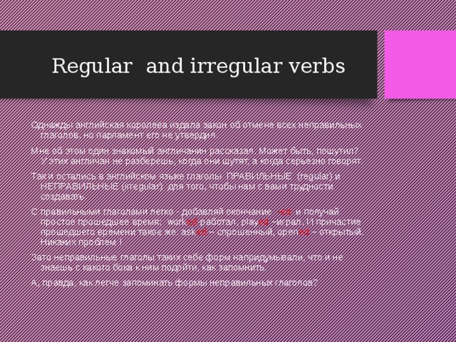 Regular and irregular verbs Однажды английская королева издала закон об отмене всех неправильных глаголов, но парламент его не утвердил. Мне об этом один знакомый англичанин рассказал. Может быть, пошутил? У этих англичан не разберешь, когда они шутят, а когда серьезно говорят. Так и остались в английском языке глаголы ПРАВИЛЬНЫЕ (regular) и НЕПРАВИЛЬНЫЕ (irregular) для того, чтобы нам с вами трудности создавать. С правильными глаголами легко - добавляй окончание -ed и получай простое прошедшее время: work ed -работал, play ed –играл. И причастие прошедшего времени такое же: аsk ed – спрошенный, open ed – открытый. Никаких проблем ! Зато неправильные глаголы таких себе форм напридумывали, что и не знаешь с какого бока к ним подойти, как запомнить. А, правда, как легче запоминать формы неправильных глаголов? 
