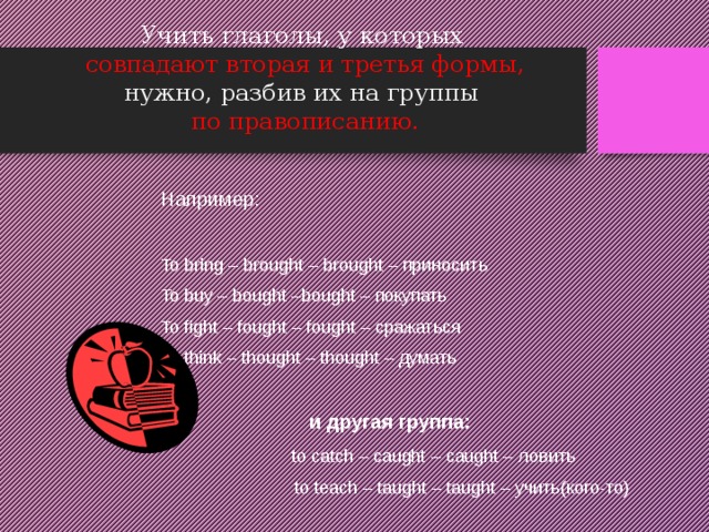 Учить глаголы, у которых   совпадают вторая и третья формы,  нужно, разбив их на группы   по правописанию. Например: To bring – brought – brought – приносить To buy – bought –bought – покупать To fight – fought – fought – сражаться To think – thought – thought – думать  и другая группа:  to catch – caught – caught – ловить  to teach – taught – taught – учить(кого-то) 