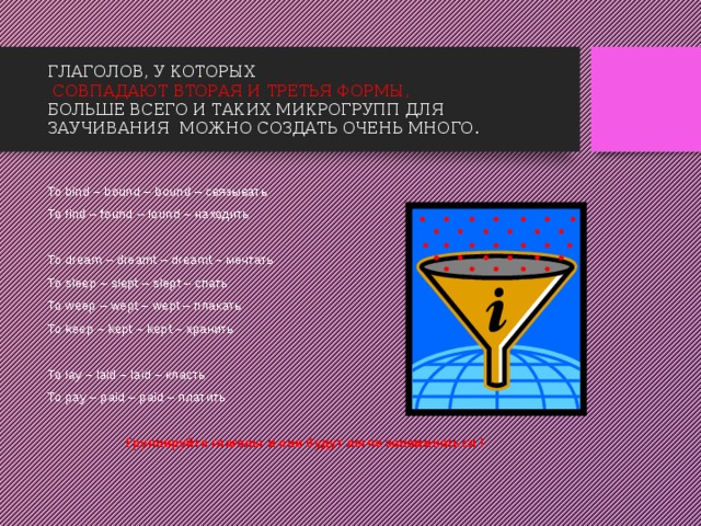 ГЛАГОЛОВ, У КОТОРЫХ   СОВПАДАЮТ ВТОРАЯ И ТРЕТЬЯ ФОРМЫ,   БОЛЬШЕ ВСЕГО И ТАКИХ МИКРОГРУПП ДЛЯ ЗАУЧИВАНИЯ МОЖНО СОЗДАТЬ ОЧЕНЬ МНОГО. To bind – bound – bound – связывать To find – found – found – находить To dream – dreamt – dreamt – мечтать To sleep – slept – slept – спать To weep – wept – wept – плакать To keep – kept – kept – хранить To lay – laid – laid – класть To pay – paid – paid – платить Группируйте глаголы и они будут легче запоминаться ! 