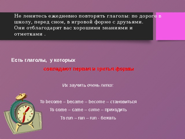Не ленитесь ежедневно повторять глаголы: по дороге в школу, перед сном, в игровой форме с друзьями.  Они отблагодарят вас хорошими знаниями и отметками . Есть глаголы, у которых  совпадают первая и третья формы  Их заучить очень легко: To become – became – become – становиться To come – came – come – приходить To run – ran – run - бежать 