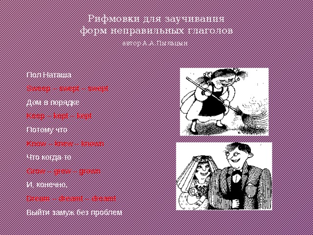 Рифмовки для заучивания  форм неправильных глаголов  автор А.А.Пыльцын    Пол Наташа Sweep – swept – swept Дом в порядке Keep – kept – kept Потому что Know – knew – known Что когда-то Grow – grew – grown И, конечно, Dream – dreamt – dreamt Выйти замуж без проблем 