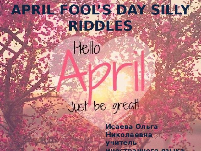 APRIL FOOL’S DAY SILLY RIDDLES Исаева Ольга Николаевна учитель иностранного языка МБОУ СОШ №51 г.Воронеж 