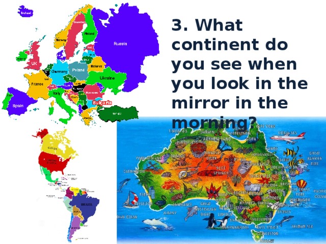 3. What continent do you see when you look in the mirror in the morning? 