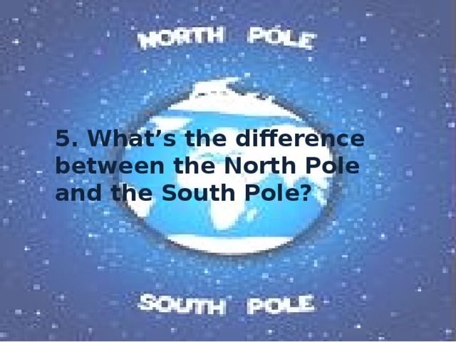5. What’s the difference between the North Pole and the South Pole? 