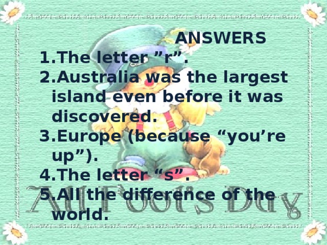  ANSWERS The letter ”r”. Australia was the largest island even before it was discovered. Europe (because “you’re up”). The letter “s”. All the difference of the world. 