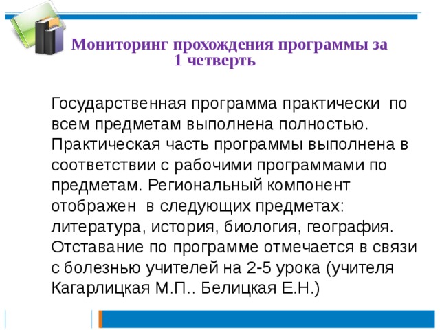  Мониторинг прохождения программы за 1 четверть Государственная программа практически по всем предметам выполнена полностью. Практическая часть программы выполнена в соответствии с рабочими программами по предметам. Региональный компонент отображен в следующих предметах: литература, история, биология, география. Отставание по программе отмечается в связи с болезнью учителей на 2-5 урока (учителя Кагарлицкая М.П.. Белицкая Е.Н.) 