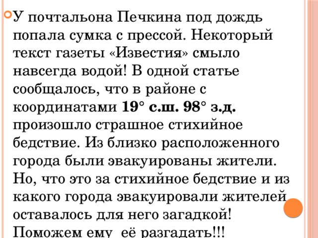 У почтальона Печкина под дождь попала сумка с прессой. Некоторый текст газеты «Известия» смыло навсегда водой! В одной статье сообщалось, что в районе с координатами 19° с.ш. 98° з.д. произошло страшное стихийное бедствие. Из близко расположенного города были эвакуированы жители. Но, что это за стихийное бедствие и из какого города эвакуировали жителей оставалось для него загадкой! Поможем ему её разгадать!!! 