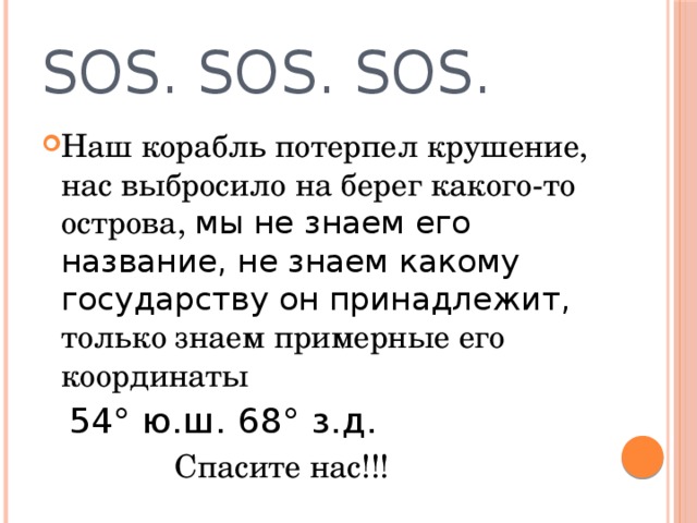 SOS. SOS. SOS. Наш корабль потерпел крушение, нас выбросило на берег какого-то острова, мы не знаем его название, не знаем какому государству он принадлежит, только знаем примерные его координаты  54° ю.ш. 68° з.д.  Спасите нас!!! 