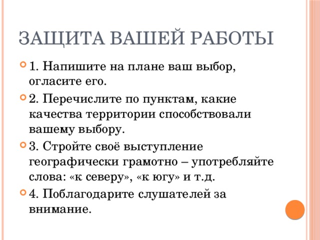 Защита вашей работы 1. Напишите на плане ваш выбор, огласите его. 2. Перечислите по пунктам, какие качества территории способствовали вашему выбору. 3. Стройте своё выступление географически грамотно – употребляйте слова: «к северу», «к югу» и т.д. 4. Поблагодарите слушателей за внимание. 