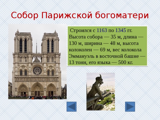 Собор Парижской богоматери   Строился с  1163  по  1345  гг. Высота собора — 35 м, длина — 130 м, ширина — 48 м, высота колоколен — 69 м, вес колокола Эммануэль в восточной башне — 13 тонн, его языка — 500 кг. 