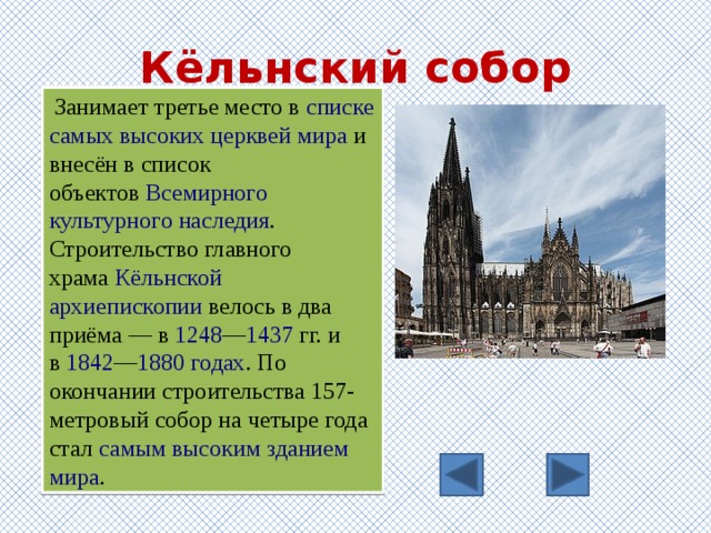 Кёльнский собор   Занимает третье место в  списке самых высоких церквей мира  и внесён в список объектов  Всемирного культурного наследия . Строительство главного храма  Кёльнской архиепископии  велось в два приёма — в  1248 — 1437  гг. и в  1842 — 1880 годах . По окончании строительства 157-метровый собор на четыре года стал  самым высоким зданием мира . 