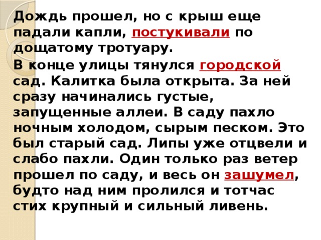   Дождь прошел, но с крыш еще падали капли, постукивали по дощатому тротуару.   В конце улицы тянулся городской сад. Калитка была открыта. За ней сразу начинались густые, запущенные аллеи. В саду пахло ночным холодом, сырым песком. Это был старый сад. Липы уже отцвели и слабо пахли. Один только раз ветер прошел по саду, и весь он зашумел , будто над ним пролился и тотчас стих крупный и сильный ливень. 